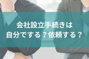 会社設立手続きは自分でする？依頼する？時間と手間を徹底比較！