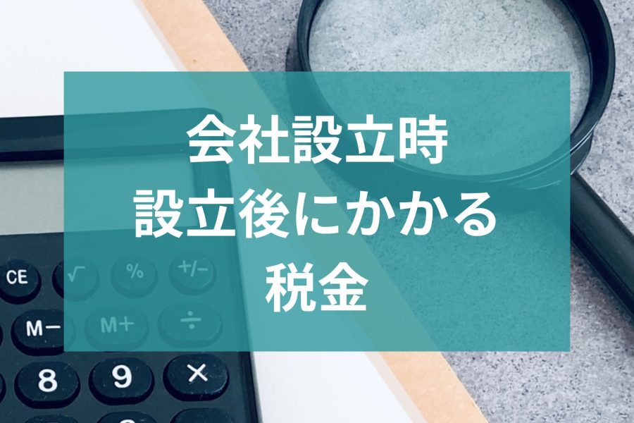 【知っておきたい】会社設立時、設立後にかかる税金とは？
